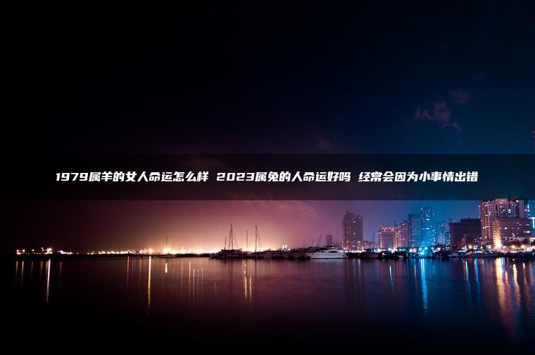 1979属羊的女人命运怎么样 2023属兔的人命运好吗 经常会因为小事情出错