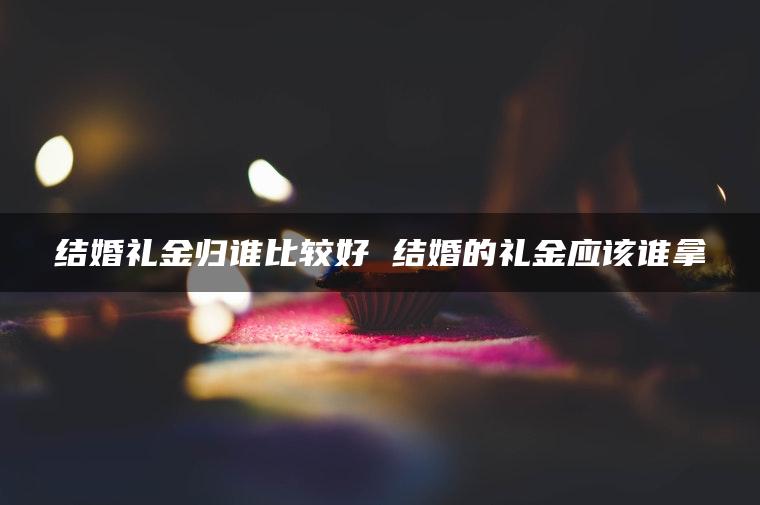 结婚礼金归谁比较好 结婚的礼金应该谁拿