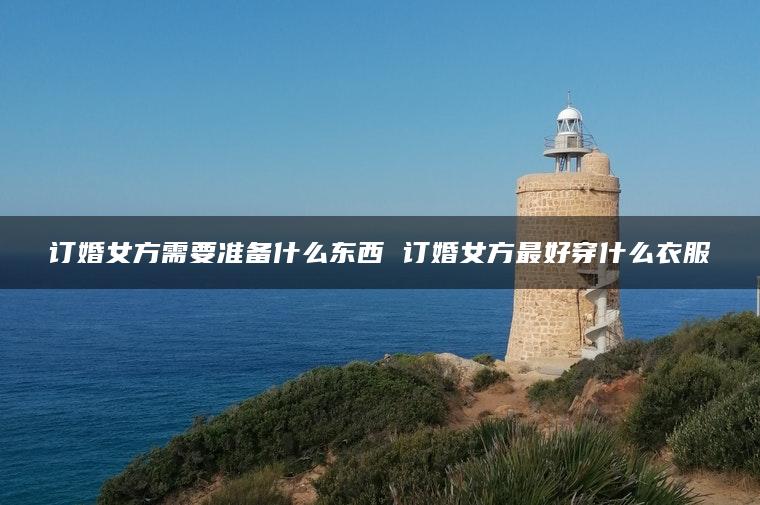 订婚女方需要准备什么东西 订婚女方最好穿什么衣服