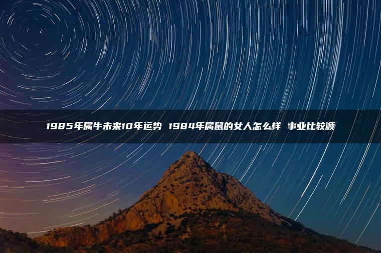 1985年属牛未来10年运势 1984年属鼠的女人怎么样 事业比较顺