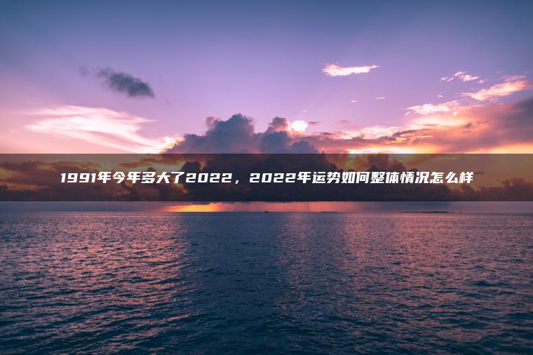 1991年今年多大了2022，2022年运势如何整体情况怎么样