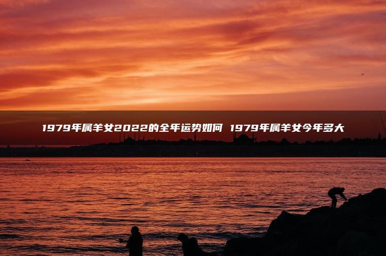 1979年属羊女2022的全年运势如何 1979年属羊女今年多大