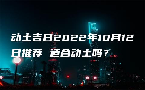 动土吉日2022年10月12日推荐 适合动土吗？